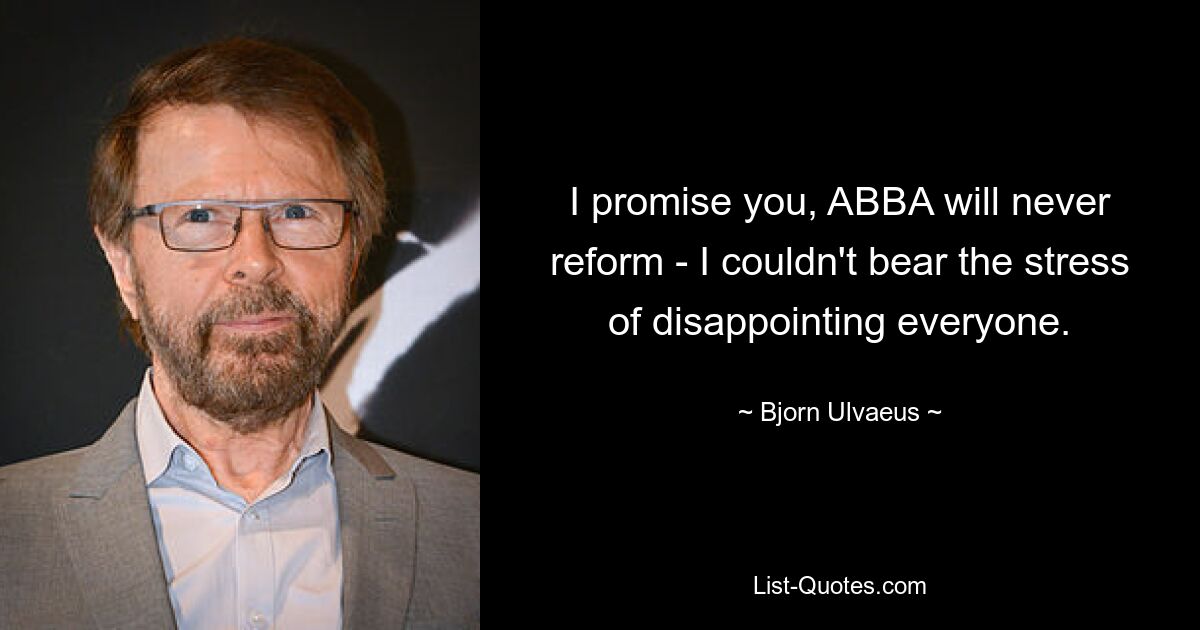 I promise you, ABBA will never reform - I couldn't bear the stress of disappointing everyone. — © Bjorn Ulvaeus