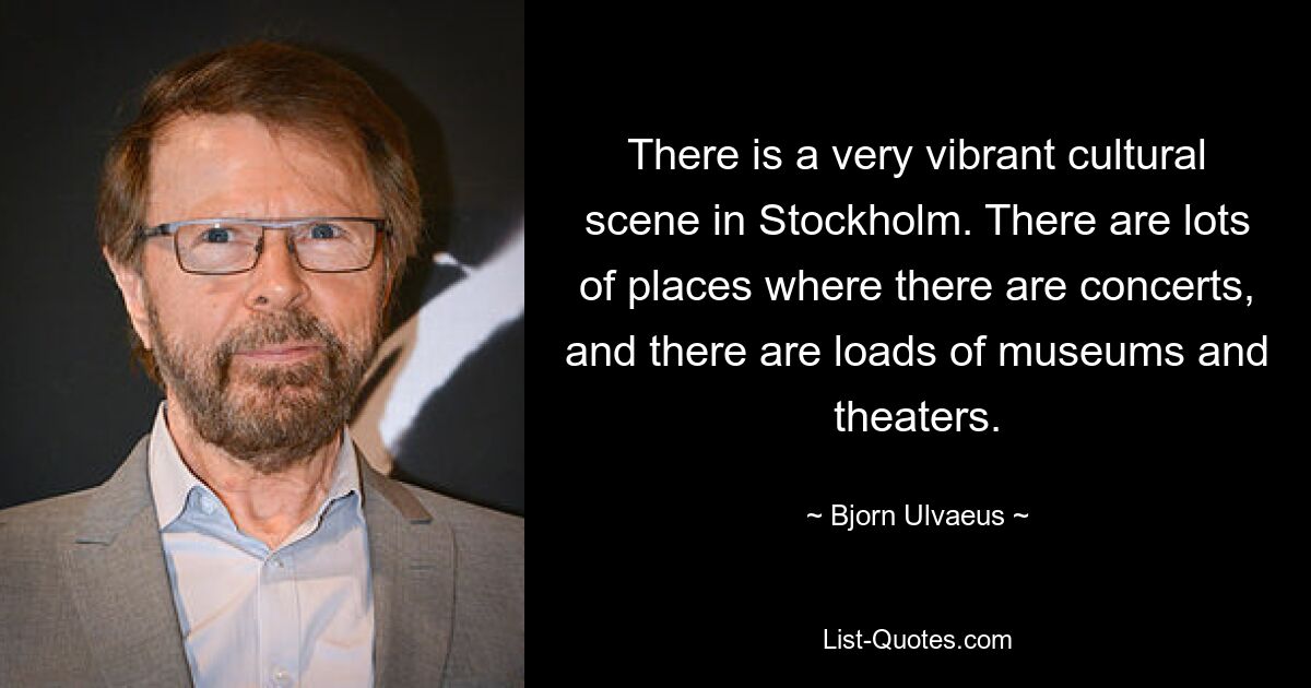 There is a very vibrant cultural scene in Stockholm. There are lots of places where there are concerts, and there are loads of museums and theaters. — © Bjorn Ulvaeus