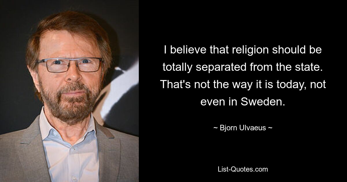 I believe that religion should be totally separated from the state. That's not the way it is today, not even in Sweden. — © Bjorn Ulvaeus