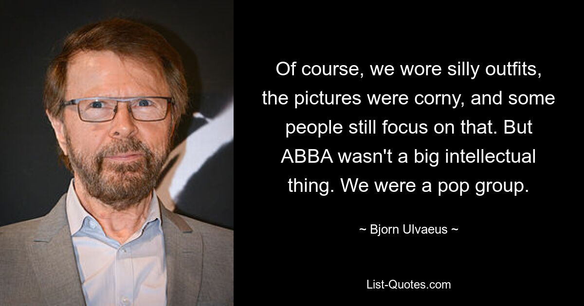 Of course, we wore silly outfits, the pictures were corny, and some people still focus on that. But ABBA wasn't a big intellectual thing. We were a pop group. — © Bjorn Ulvaeus