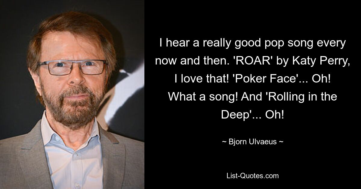 I hear a really good pop song every now and then. 'ROAR' by Katy Perry, I love that! 'Poker Face'... Oh! What a song! And 'Rolling in the Deep'... Oh! — © Bjorn Ulvaeus