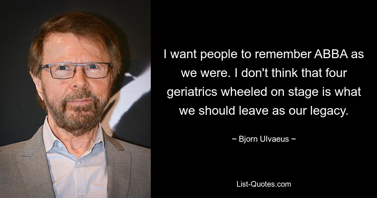 I want people to remember ABBA as we were. I don't think that four geriatrics wheeled on stage is what we should leave as our legacy. — © Bjorn Ulvaeus