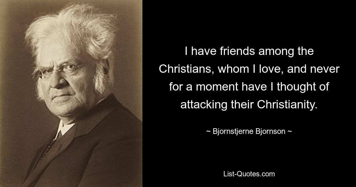 I have friends among the Christians, whom I love, and never for a moment have I thought of attacking their Christianity. — © Bjornstjerne Bjornson