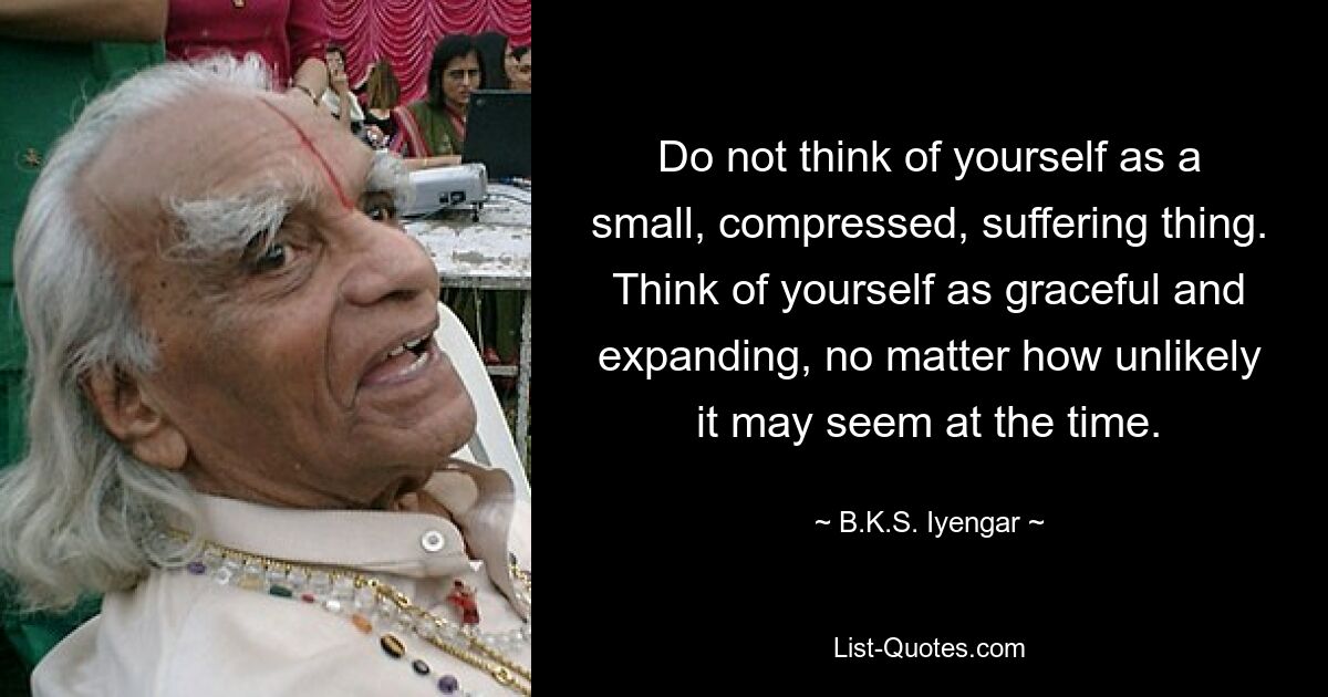 Do not think of yourself as a small, compressed, suffering thing. Think of yourself as graceful and expanding, no matter how unlikely it may seem at the time. — © B.K.S. Iyengar