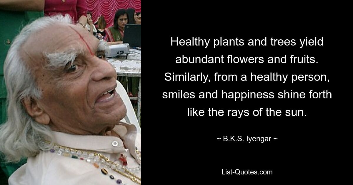 Healthy plants and trees yield abundant flowers and fruits. Similarly, from a healthy person, smiles and happiness shine forth like the rays of the sun. — © B.K.S. Iyengar