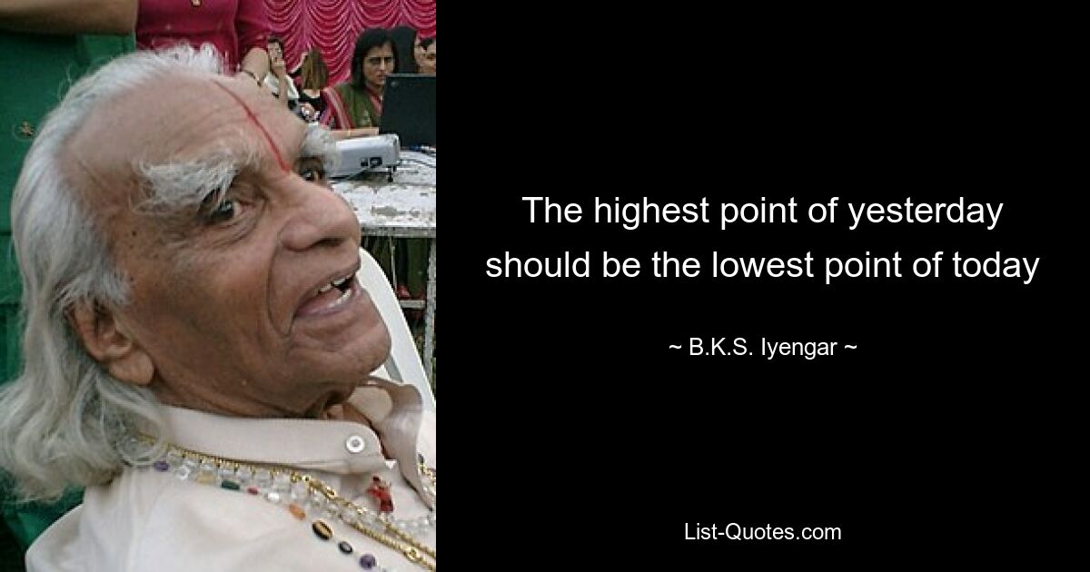 The highest point of yesterday should be the lowest point of today — © B.K.S. Iyengar