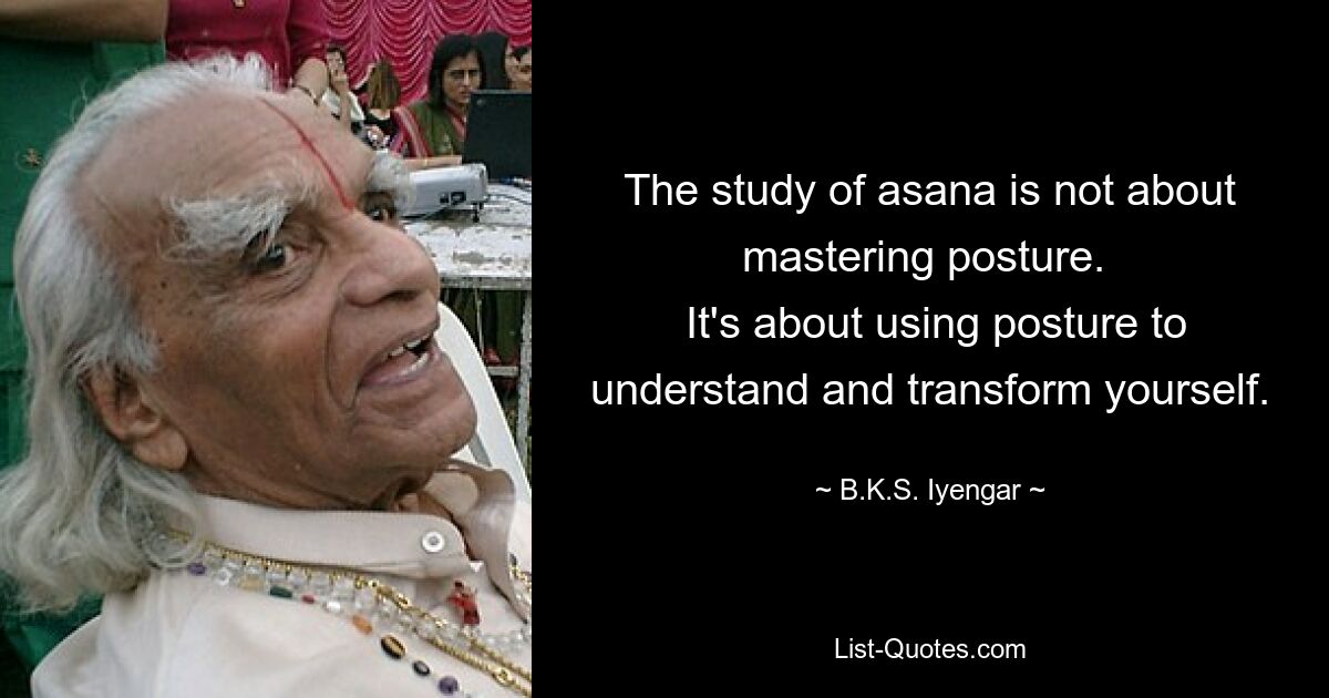 The study of asana is not about mastering posture. 
 It's about using posture to understand and transform yourself. — © B.K.S. Iyengar