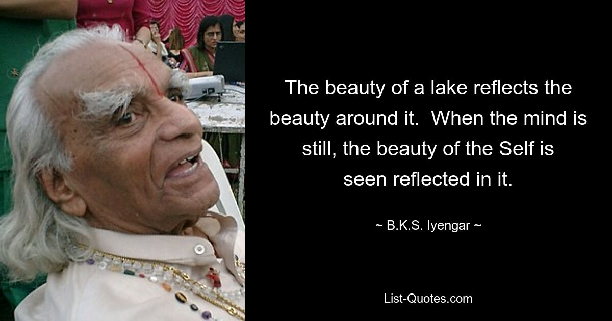 The beauty of a lake reflects the beauty around it.  When the mind is still, the beauty of the Self is seen reflected in it. — © B.K.S. Iyengar