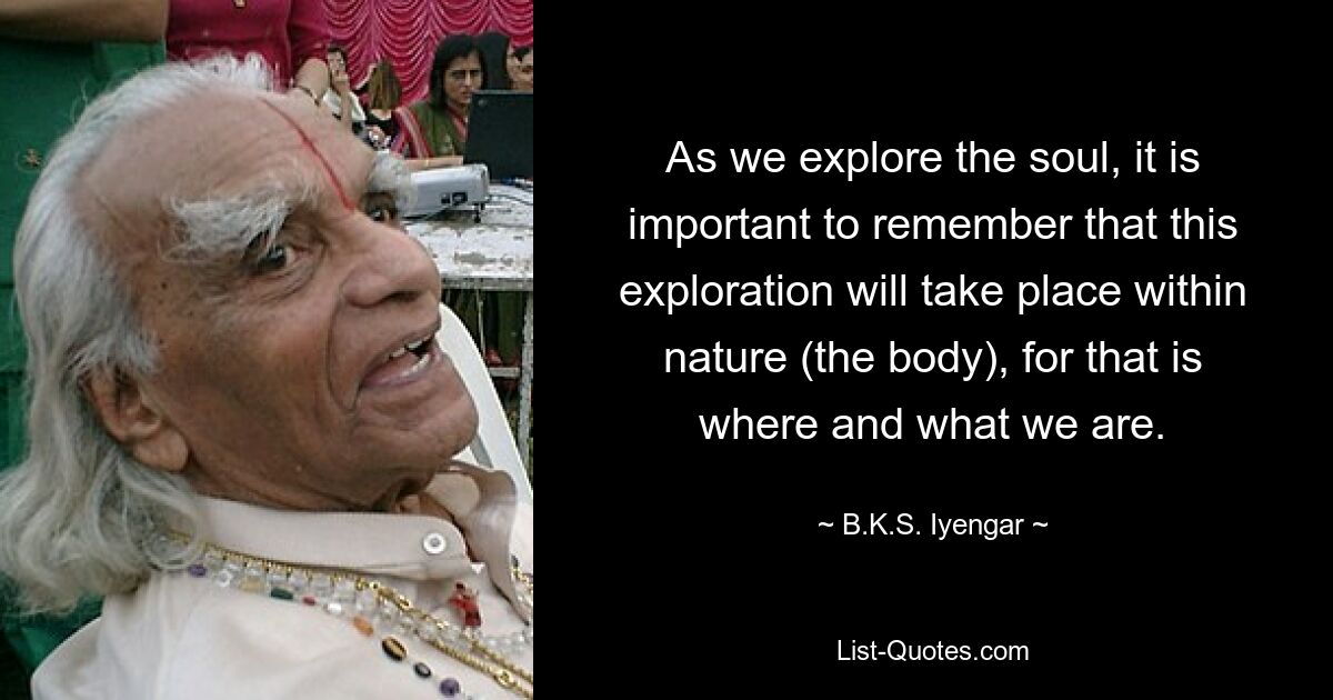 As we explore the soul, it is important to remember that this exploration will take place within nature (the body), for that is where and what we are. — © B.K.S. Iyengar