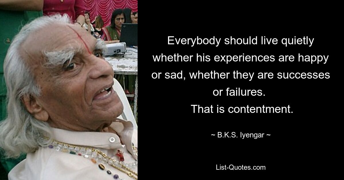 Everybody should live quietly whether his experiences are happy or sad, whether they are successes or failures. 
 That is contentment. — © B.K.S. Iyengar