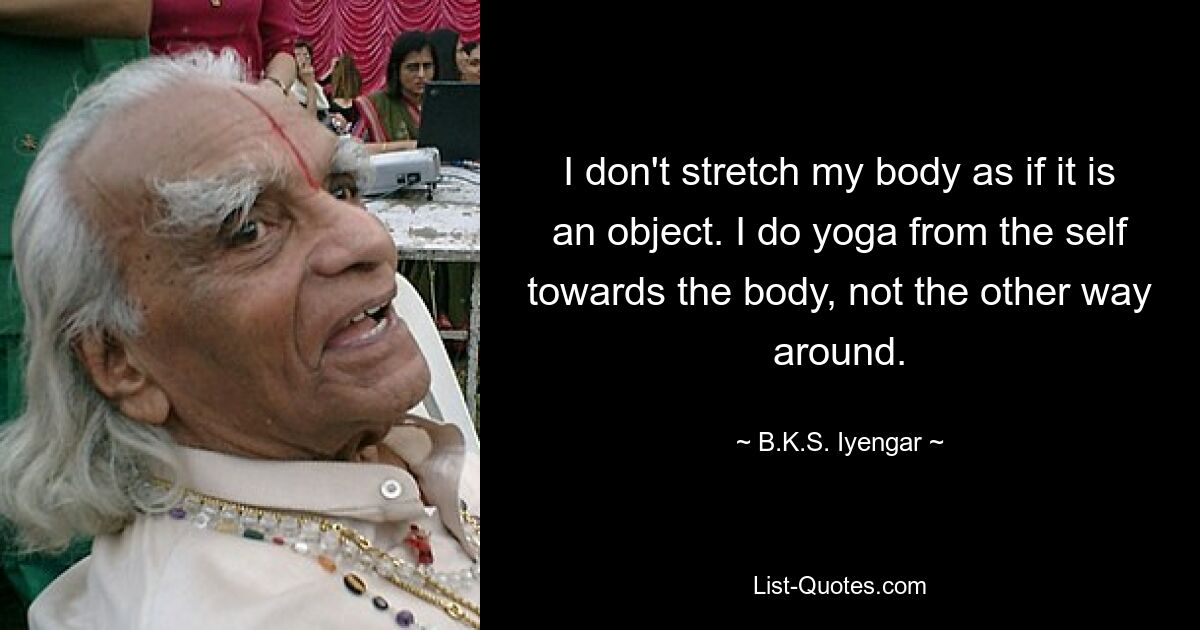 I don't stretch my body as if it is an object. I do yoga from the self towards the body, not the other way around. — © B.K.S. Iyengar