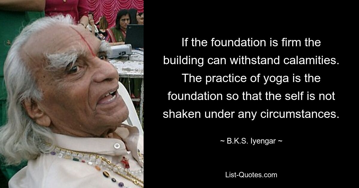 If the foundation is firm the building can withstand calamities. The practice of yoga is the foundation so that the self is not shaken under any circumstances. — © B.K.S. Iyengar