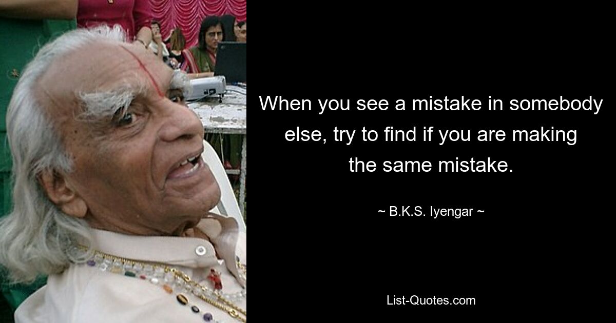 When you see a mistake in somebody else, try to find if you are making the same mistake. — © B.K.S. Iyengar