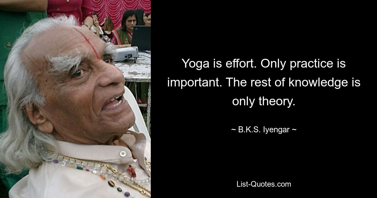 Yoga is effort. Only practice is important. The rest of knowledge is only theory. — © B.K.S. Iyengar