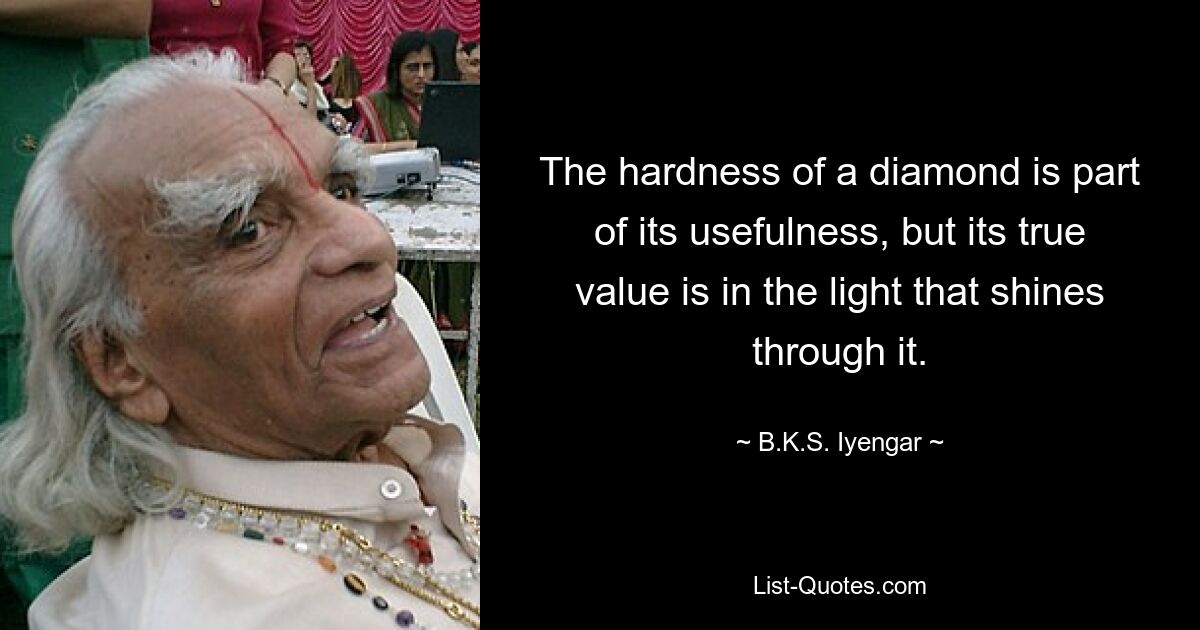 The hardness of a diamond is part of its usefulness, but its true value is in the light that shines through it. — © B.K.S. Iyengar