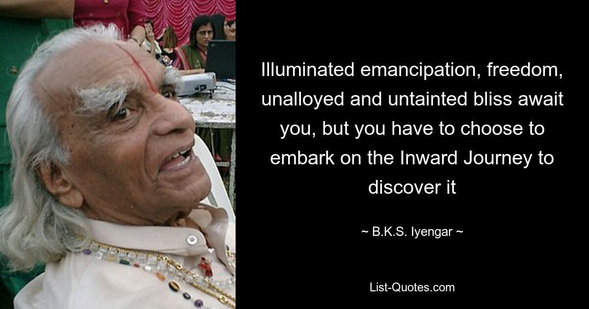 Illuminated emancipation, freedom, unalloyed and untainted bliss await you, but you have to choose to embark on the Inward Journey to discover it — © B.K.S. Iyengar