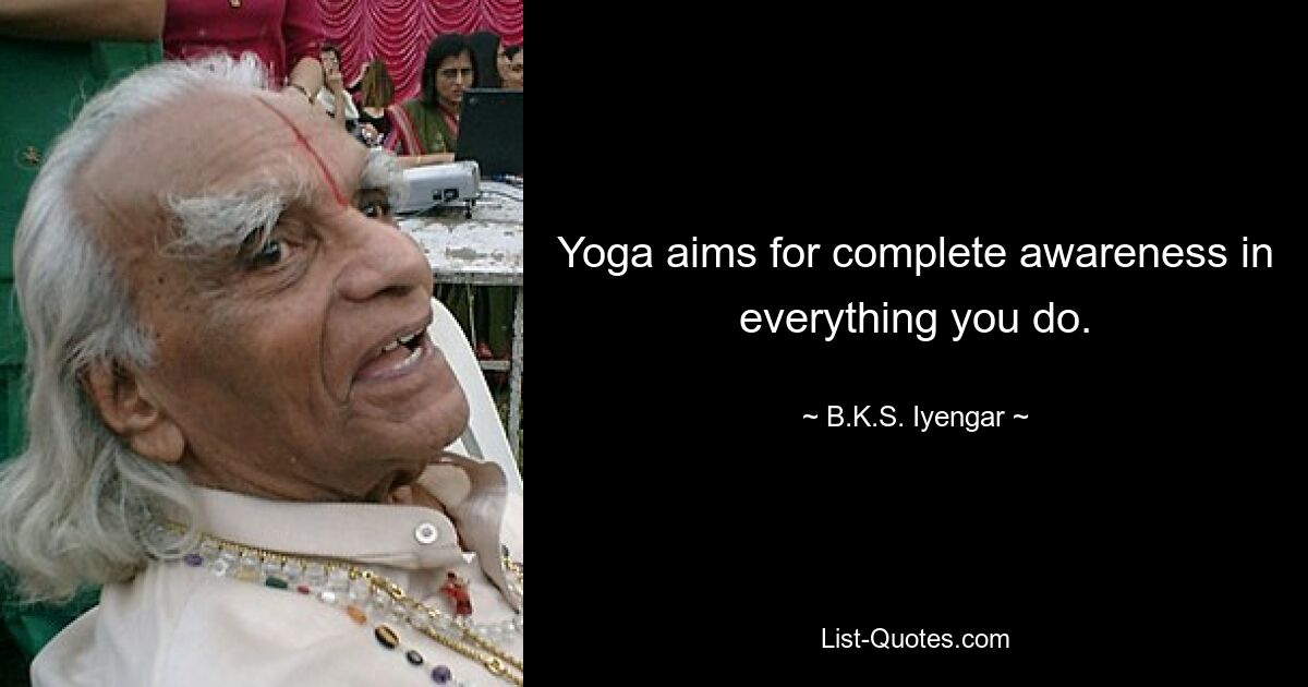 Yoga aims for complete awareness in everything you do. — © B.K.S. Iyengar