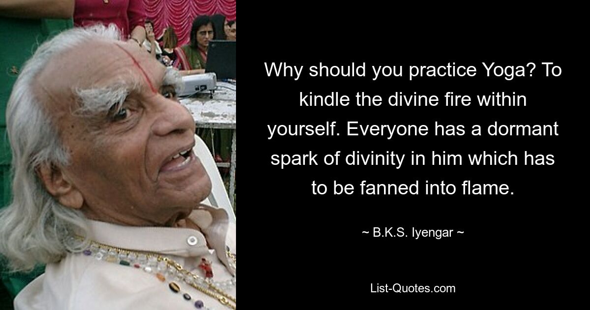 Why should you practice Yoga? To kindle the divine fire within yourself. Everyone has a dormant spark of divinity in him which has to be fanned into flame. — © B.K.S. Iyengar