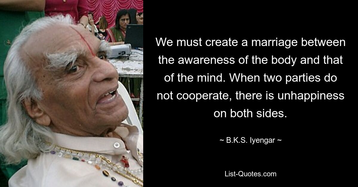 We must create a marriage between the awareness of the body and that of the mind. When two parties do not cooperate, there is unhappiness on both sides. — © B.K.S. Iyengar