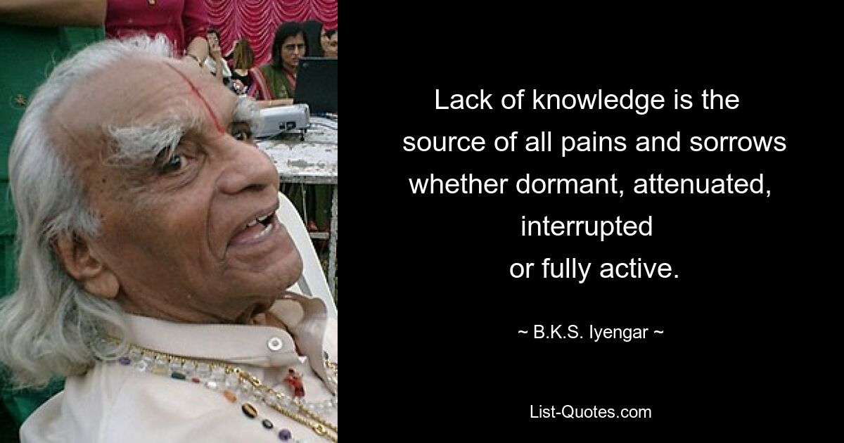 Lack of knowledge is the 
 source of all pains and sorrows whether dormant, attenuated, interrupted 
 or fully active. — © B.K.S. Iyengar