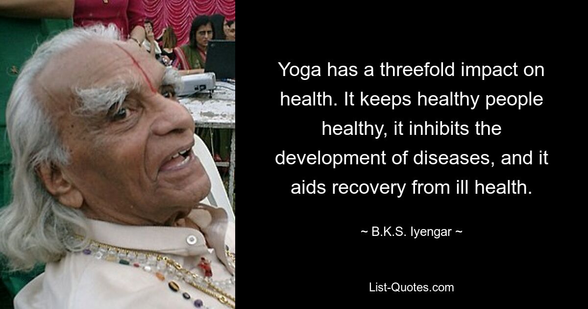 Yoga has a threefold impact on health. It keeps healthy people healthy, it inhibits the development of diseases, and it aids recovery from ill health. — © B.K.S. Iyengar