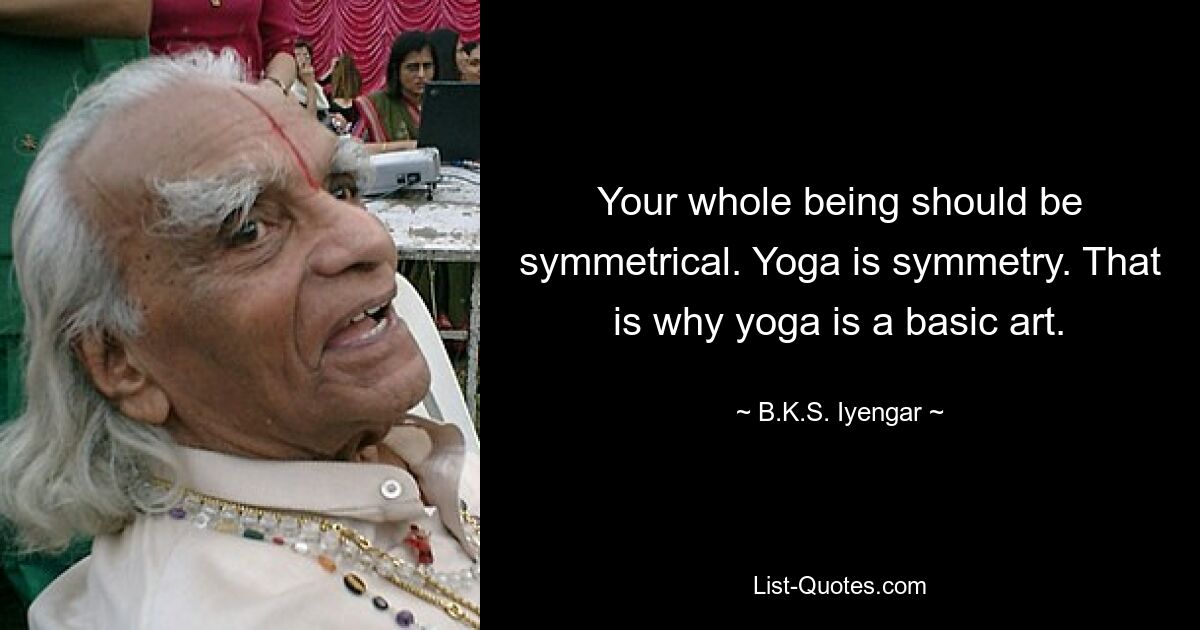 Your whole being should be symmetrical. Yoga is symmetry. That is why yoga is a basic art. — © B.K.S. Iyengar