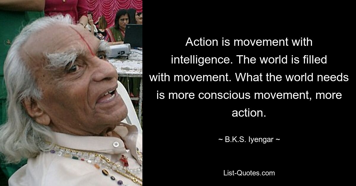 Action is movement with intelligence. The world is filled with movement. What the world needs is more conscious movement, more action. — © B.K.S. Iyengar