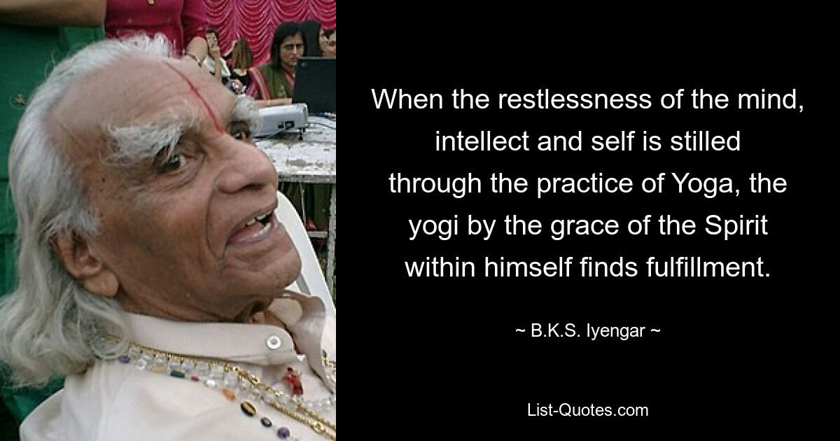 When the restlessness of the mind, intellect and self is stilled through the practice of Yoga, the yogi by the grace of the Spirit within himself finds fulfillment. — © B.K.S. Iyengar