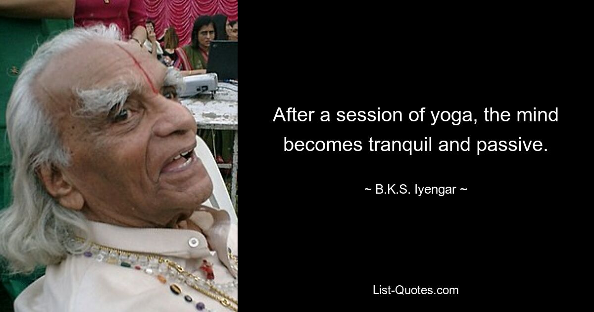 After a session of yoga, the mind becomes tranquil and passive. — © B.K.S. Iyengar