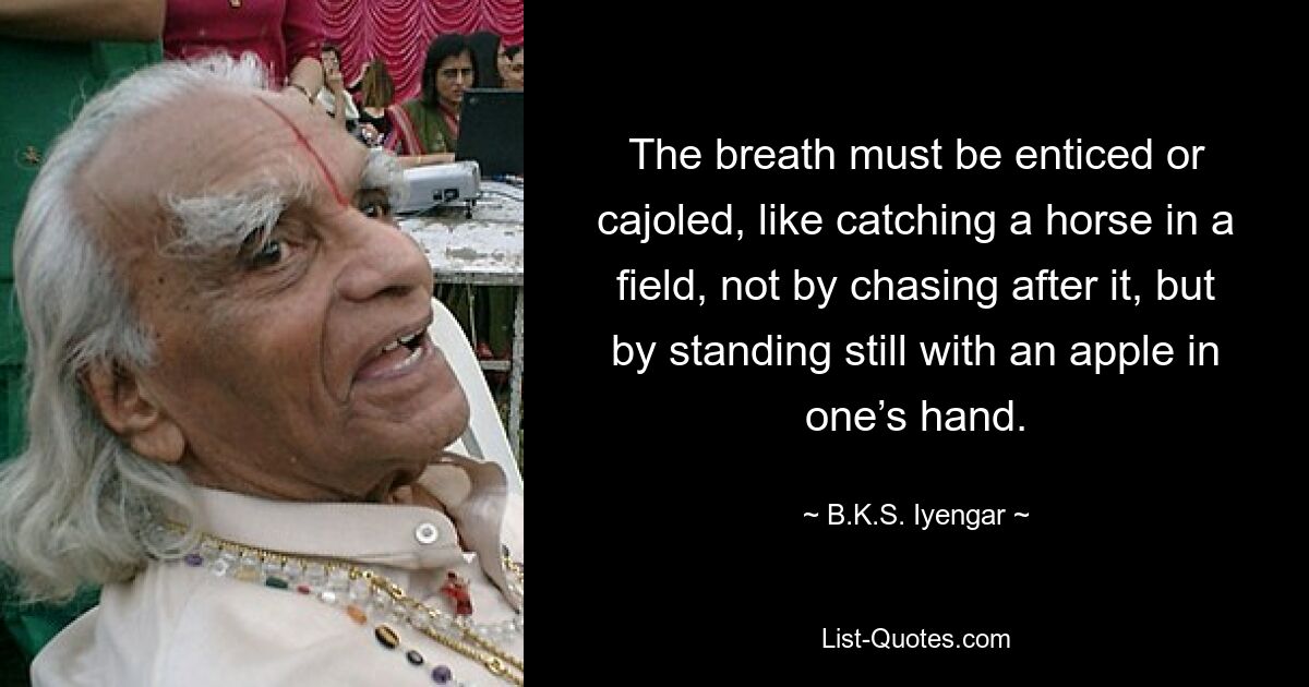 The breath must be enticed or cajoled, like catching a horse in a field, not by chasing after it, but by standing still with an apple in one’s hand. — © B.K.S. Iyengar