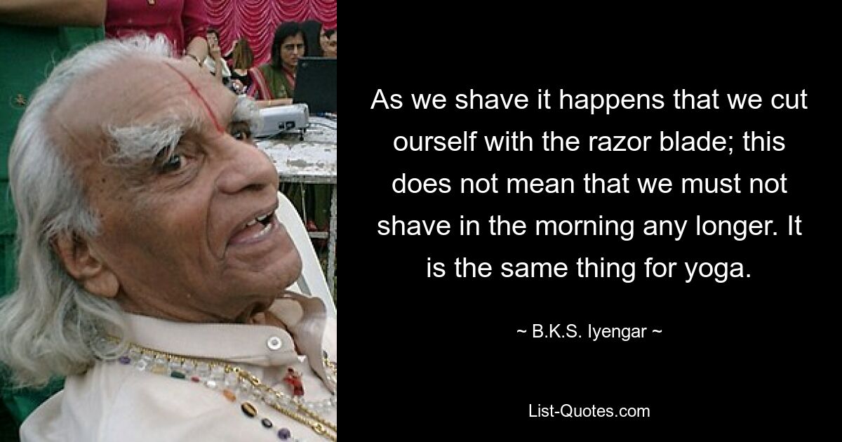 As we shave it happens that we cut ourself with the razor blade; this does not mean that we must not shave in the morning any longer. It is the same thing for yoga. — © B.K.S. Iyengar