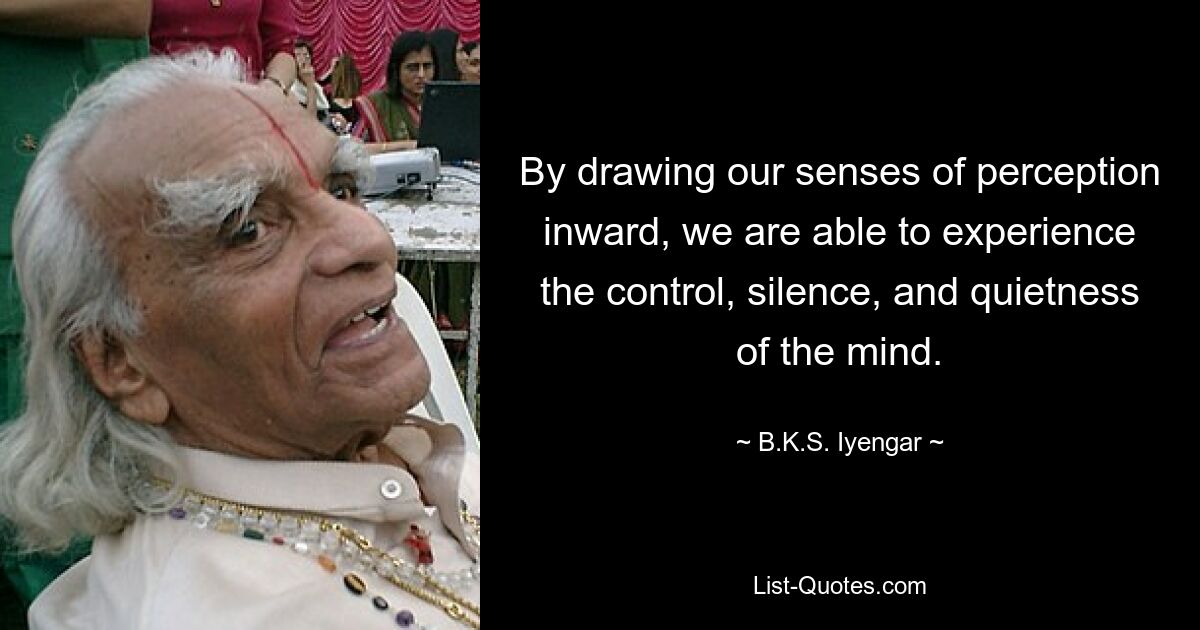 By drawing our senses of perception inward, we are able to experience the control, silence, and quietness of the mind. — © B.K.S. Iyengar