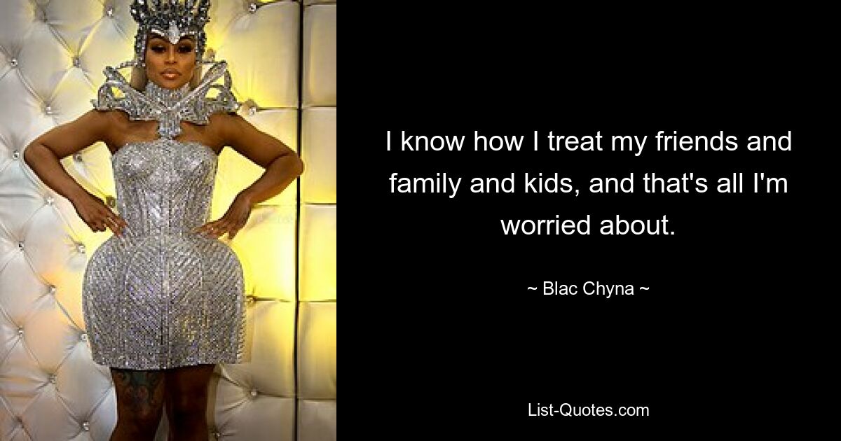 I know how I treat my friends and family and kids, and that's all I'm worried about. — © Blac Chyna