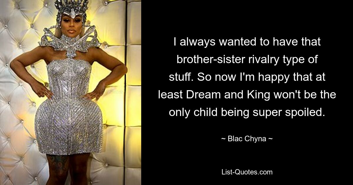 I always wanted to have that brother-sister rivalry type of stuff. So now I'm happy that at least Dream and King won't be the only child being super spoiled. — © Blac Chyna