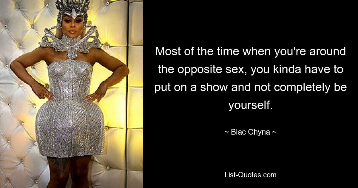 Most of the time when you're around the opposite sex, you kinda have to put on a show and not completely be yourself. — © Blac Chyna