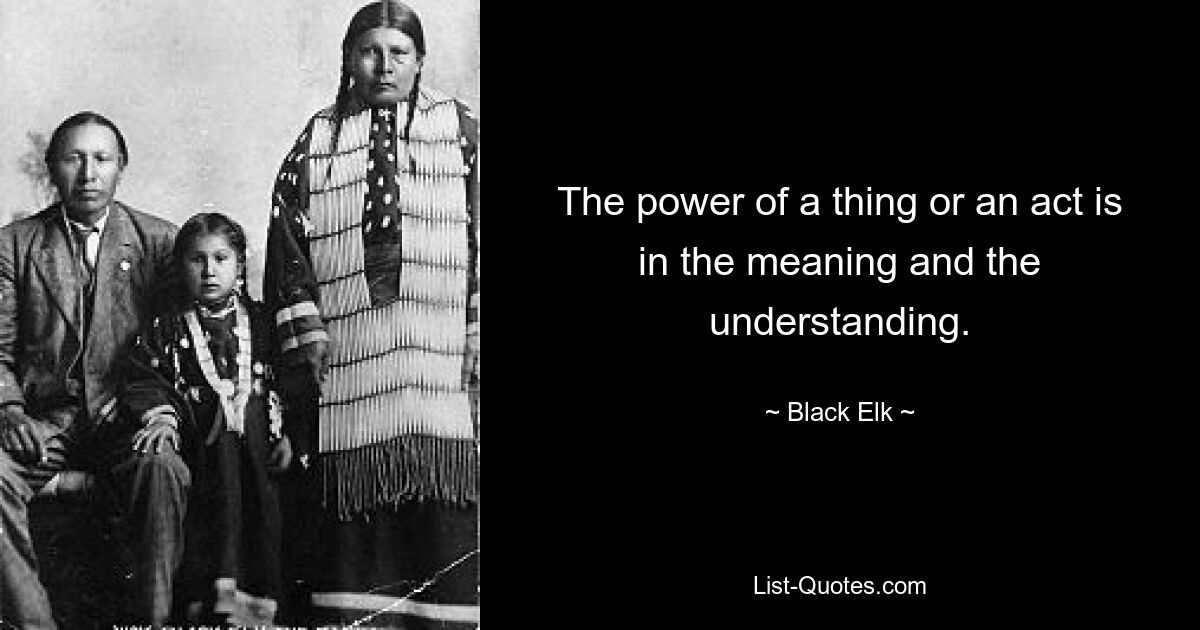 The power of a thing or an act is in the meaning and the understanding. — © Black Elk