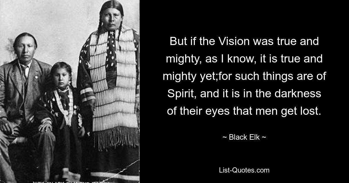 But if the Vision was true and mighty, as I know, it is true and mighty yet;for such things are of Spirit, and it is in the darkness of their eyes that men get lost. — © Black Elk