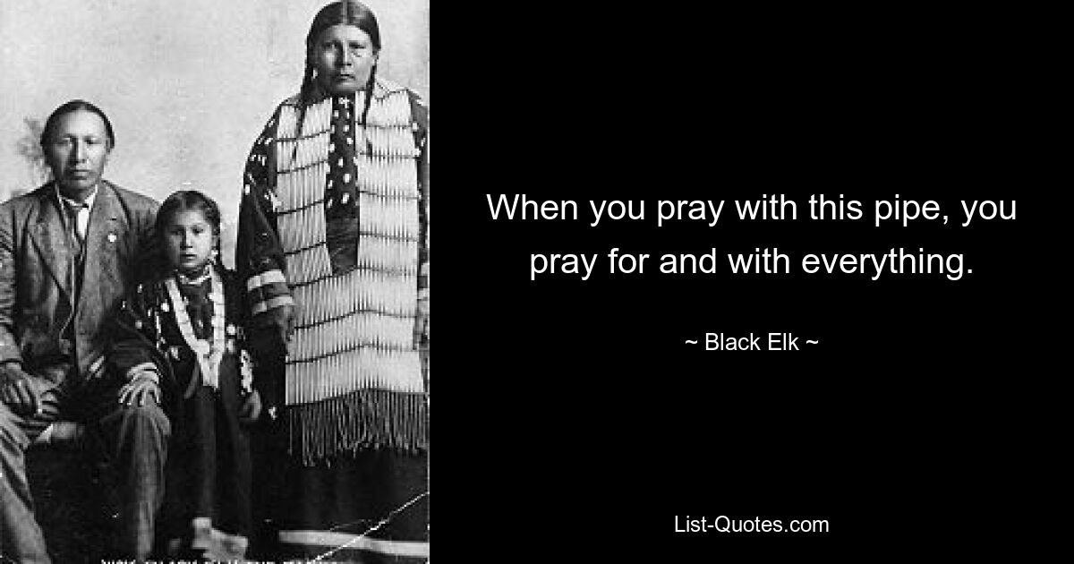 When you pray with this pipe, you pray for and with everything. — © Black Elk