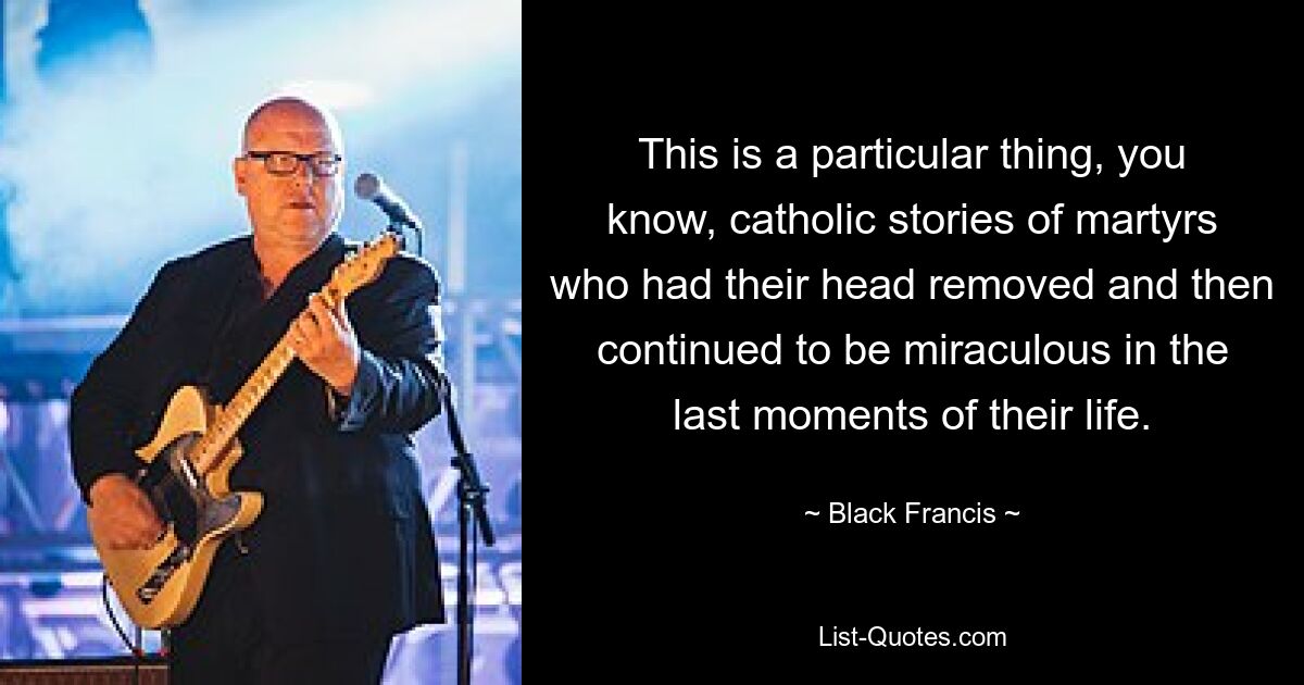 This is a particular thing, you know, catholic stories of martyrs who had their head removed and then continued to be miraculous in the last moments of their life. — © Black Francis