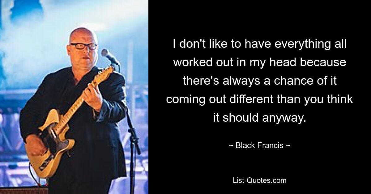 I don't like to have everything all worked out in my head because there's always a chance of it coming out different than you think it should anyway. — © Black Francis