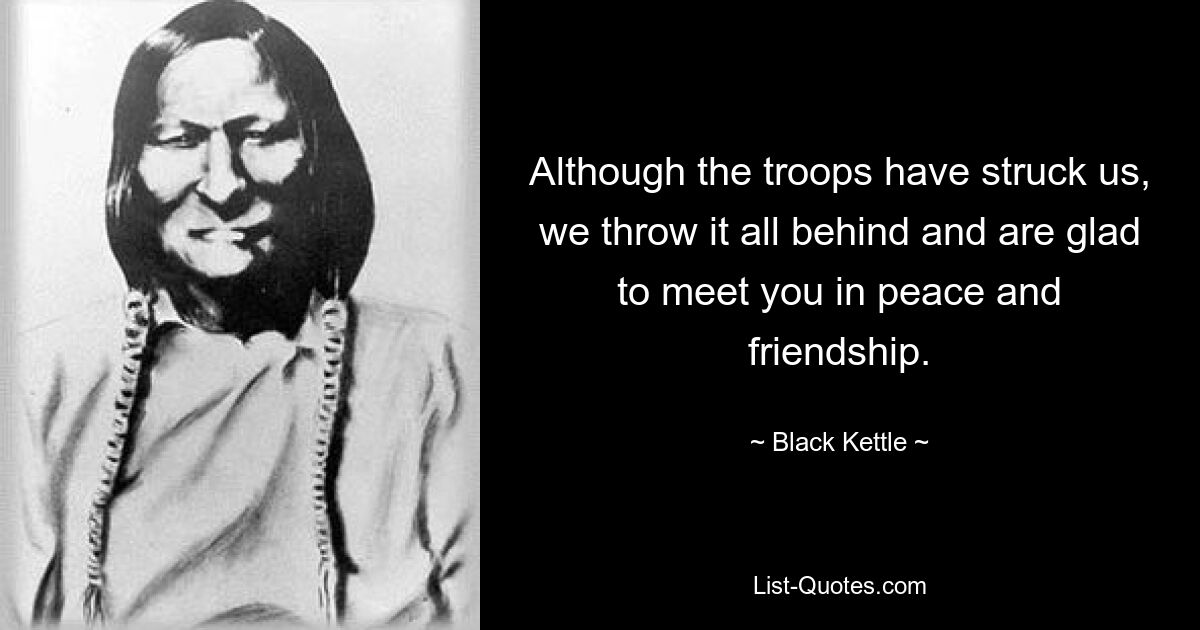 Although the troops have struck us, we throw it all behind and are glad to meet you in peace and friendship. — © Black Kettle