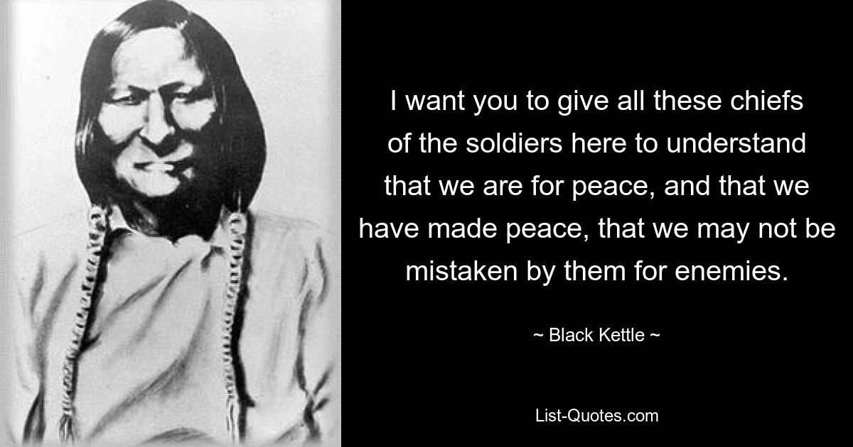 I want you to give all these chiefs of the soldiers here to understand that we are for peace, and that we have made peace, that we may not be mistaken by them for enemies. — © Black Kettle