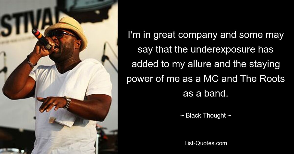 I'm in great company and some may say that the underexposure has added to my allure and the staying power of me as a MC and The Roots as a band. — © Black Thought