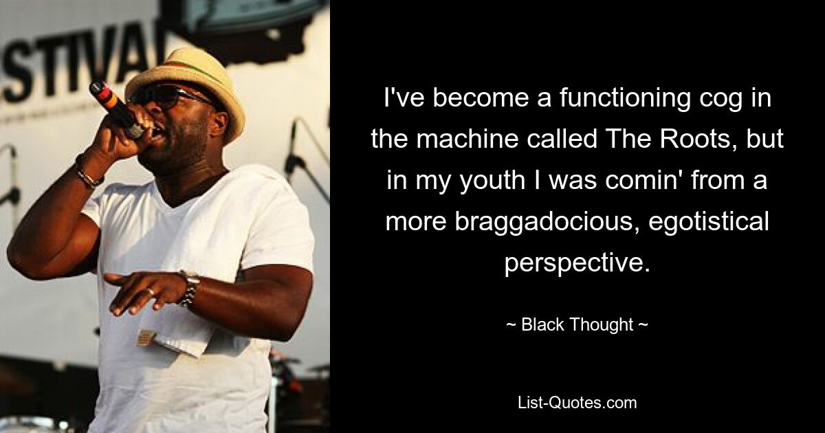 I've become a functioning cog in the machine called The Roots, but in my youth I was comin' from a more braggadocious, egotistical perspective. — © Black Thought