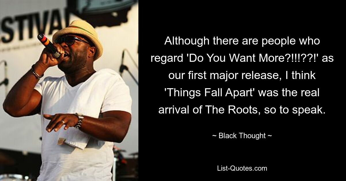 Although there are people who regard 'Do You Want More?!!!??!' as our first major release, I think 'Things Fall Apart' was the real arrival of The Roots, so to speak. — © Black Thought