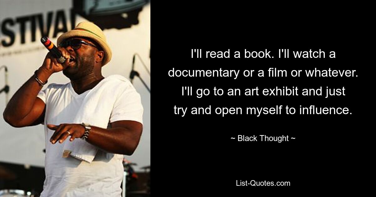 I'll read a book. I'll watch a documentary or a film or whatever. I'll go to an art exhibit and just try and open myself to influence. — © Black Thought