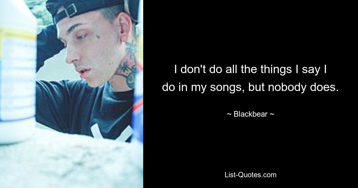 I don't do all the things I say I do in my songs, but nobody does. — © Blackbear