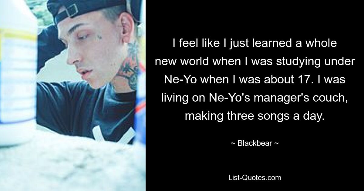 I feel like I just learned a whole new world when I was studying under Ne-Yo when I was about 17. I was living on Ne-Yo's manager's couch, making three songs a day. — © Blackbear