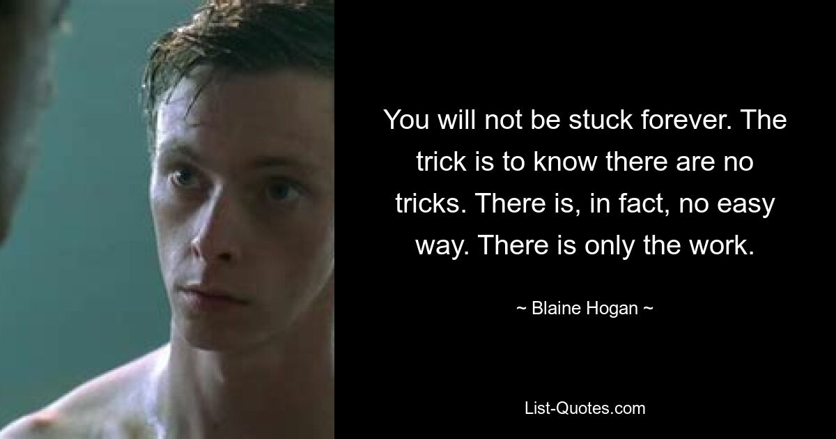 You will not be stuck forever. The trick is to know there are no tricks. There is, in fact, no easy way. There is only the work. — © Blaine Hogan