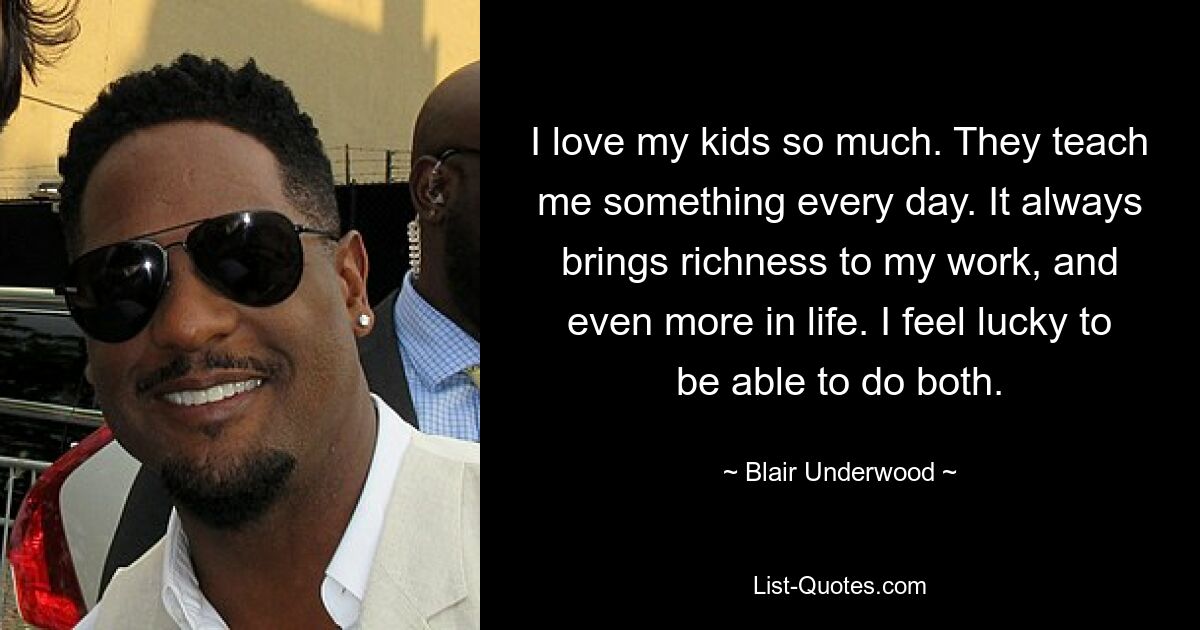 I love my kids so much. They teach me something every day. It always brings richness to my work, and even more in life. I feel lucky to be able to do both. — © Blair Underwood